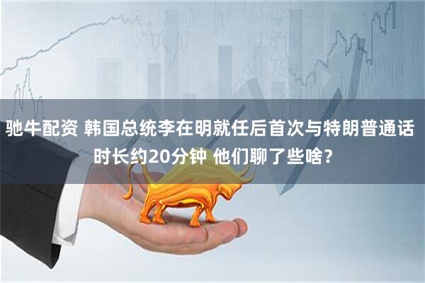 驰牛配资 韩国总统李在明就任后首次与特朗普通话 时长约20分钟 他们聊了些啥？