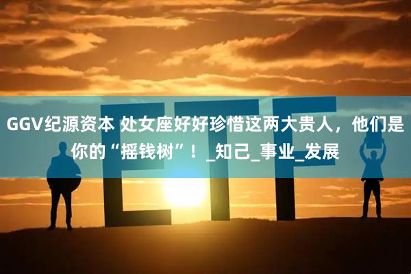 GGV纪源资本 处女座好好珍惜这两大贵人，他们是你的“摇钱树”！_知己_事业_发展