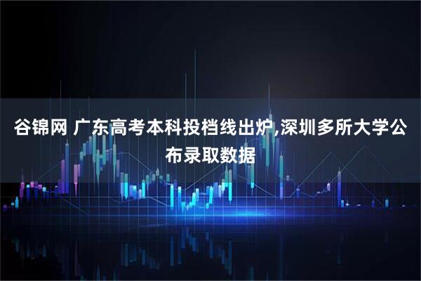 谷锦网 广东高考本科投档线出炉,深圳多所大学公布录取数据