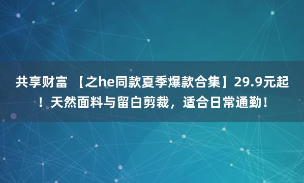 共享财富 【之he同款夏季爆款合集】29.9元起！天然面料与留白剪裁，适合日常通勤！
