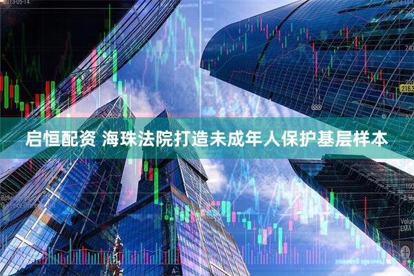 启恒配资 海珠法院打造未成年人保护基层样本