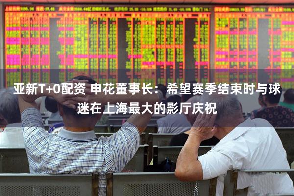 亚新T+0配资 申花董事长：希望赛季结束时与球迷在上海最大的影厅庆祝
