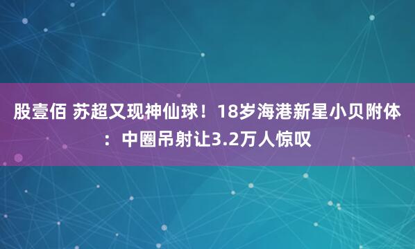 股壹佰 苏超又现神仙球！18岁海港新星小贝附体：中圈吊射让3.2万人惊叹