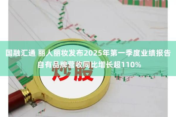 国融汇通 丽人丽妆发布2025年第一季度业绩报告 自有品牌营收同比增长超110%