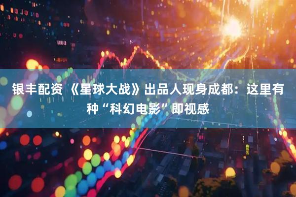 银丰配资 《星球大战》出品人现身成都：这里有种“科幻电影”即视感