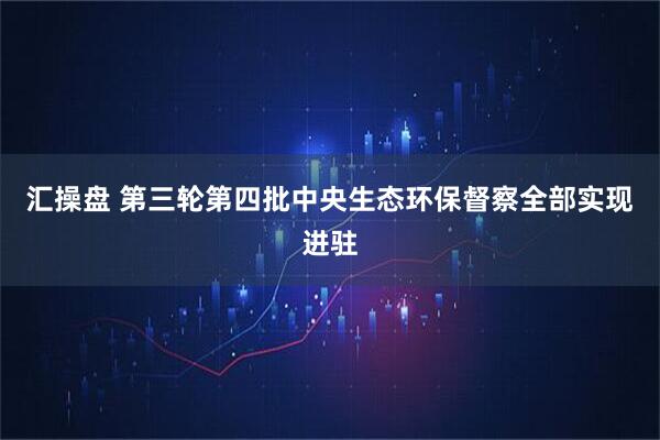 汇操盘 第三轮第四批中央生态环保督察全部实现进驻