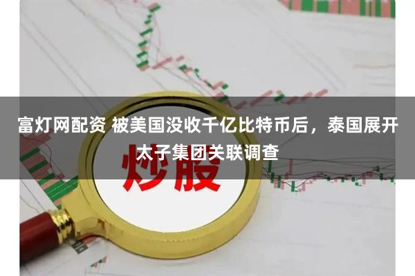 富灯网配资 被美国没收千亿比特币后，泰国展开太子集团关联调查