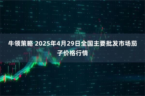 牛领策略 2025年4月29日全国主要批发市场茄子价格行情