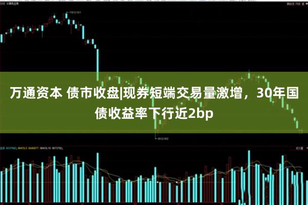 万通资本 债市收盘|现券短端交易量激增，30年国债收益率下行近2bp