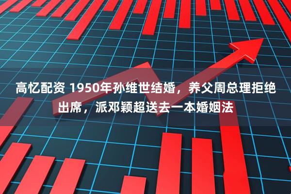 高忆配资 1950年孙维世结婚，养父周总理拒绝出席，派邓颖超送去一本婚姻法