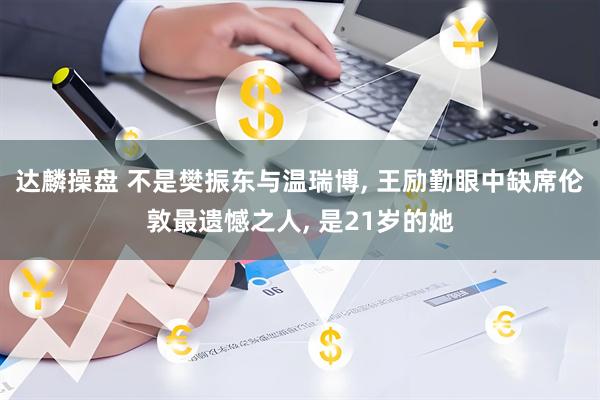 达麟操盘 不是樊振东与温瑞博, 王励勤眼中缺席伦敦最遗憾之人, 是21岁的她